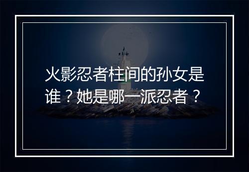 火影忍者柱间的孙女是谁？她是哪一派忍者？