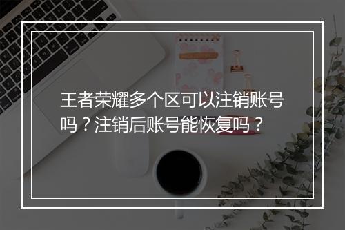 王者荣耀多个区可以注销账号吗？注销后账号能恢复吗？