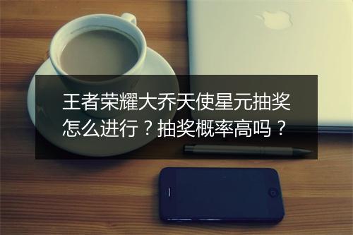 王者荣耀大乔天使星元抽奖怎么进行？抽奖概率高吗？