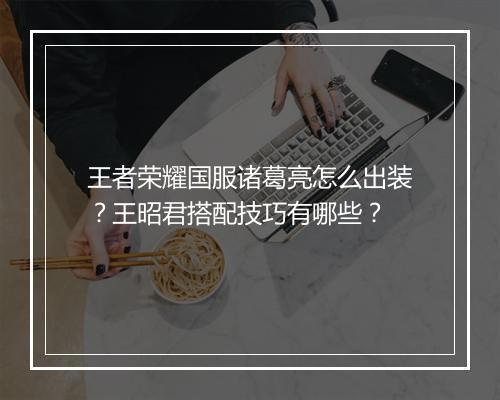 王者荣耀国服诸葛亮怎么出装？王昭君搭配技巧有哪些？