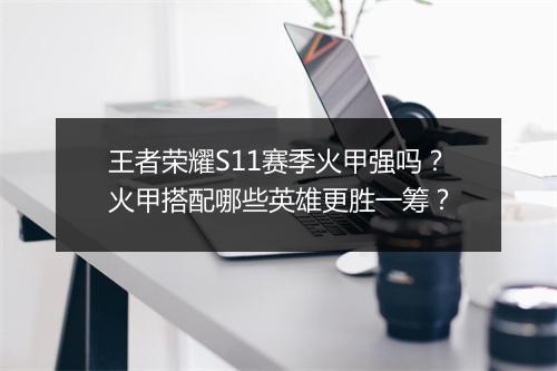 王者荣耀S11赛季火甲强吗？火甲搭配哪些英雄更胜一筹？
