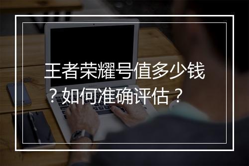 王者荣耀号值多少钱？如何准确评估？