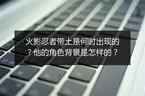 火影忍者带土是何时出现的？他的角色背景是怎样的？