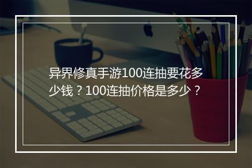 异界修真手游100连抽要花多少钱？100连抽价格是多少？