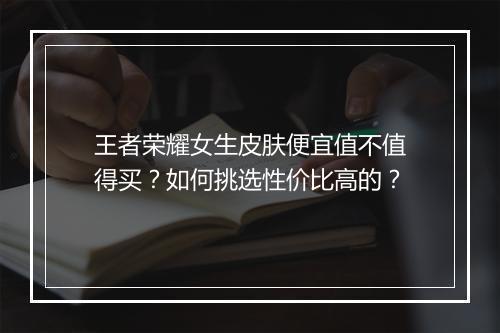 王者荣耀女生皮肤便宜值不值得买？如何挑选性价比高的？