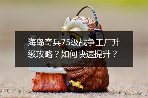 海岛奇兵75级战争工厂升级攻略？如何快速提升？