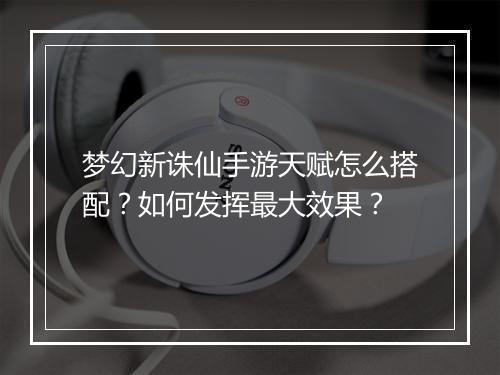 梦幻新诛仙手游天赋怎么搭配？如何发挥最大效果？