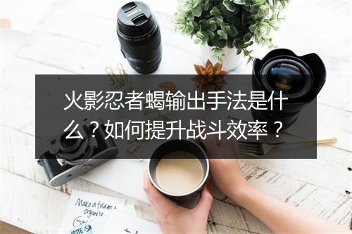 火影忍者蝎输出手法是什么？如何提升战斗效率？