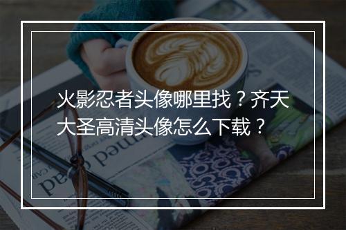火影忍者头像哪里找？齐天大圣高清头像怎么下载？