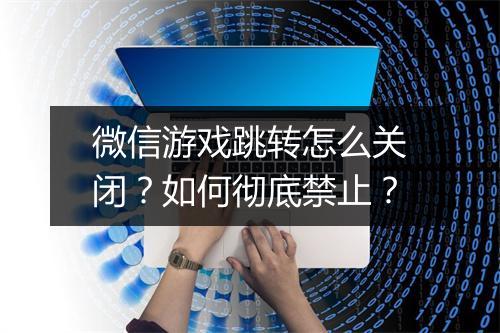 微信游戏跳转怎么关闭？如何彻底禁止？