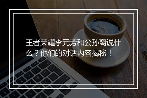 王者荣耀李元芳和公孙离说什么？他们的对话内容揭秘！