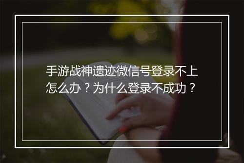 手游战神遗迹微信号登录不上怎么办？为什么登录不成功？