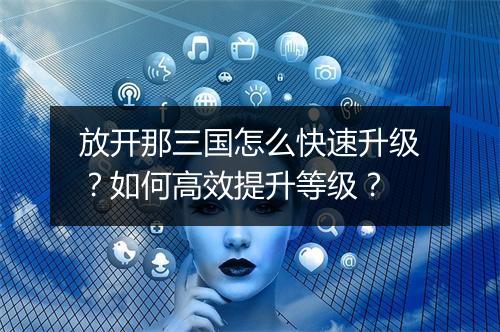 放开那三国怎么快速升级？如何高效提升等级？