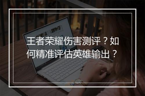 王者荣耀伤害测评？如何精准评估英雄输出？
