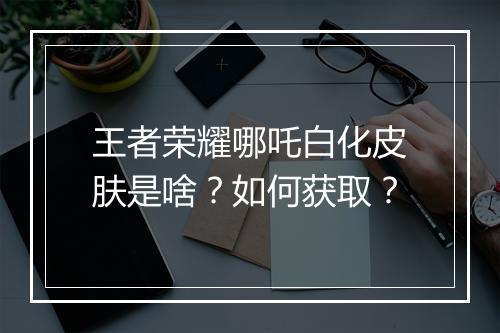 王者荣耀哪吒白化皮肤是啥?如何获取?
