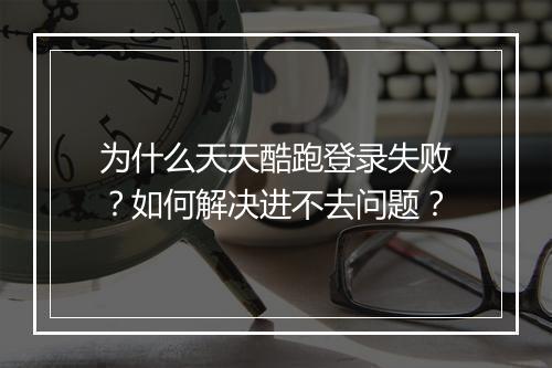 为什么天天酷跑登录失败？如何解决进不去问题？