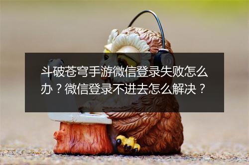 斗破苍穹手游微信登录失败怎么办？微信登录不进去怎么解决？