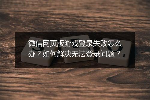 微信网页版游戏登录失败怎么办？如何解决无法登录问题？