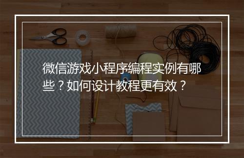 微信游戏小程序编程实例有哪些？如何设计教程更有效？
