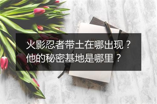 火影忍者带土在哪出现？他的秘密基地是哪里？