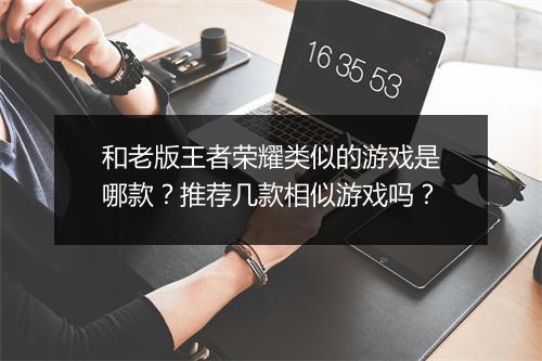 和老版王者荣耀类似的游戏是哪款？推荐几款相似游戏吗？