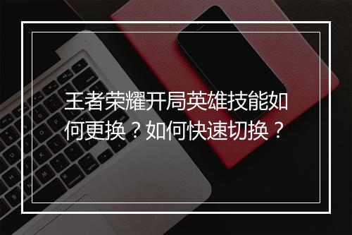 王者荣耀开局英雄技能如何更换？如何快速切换？