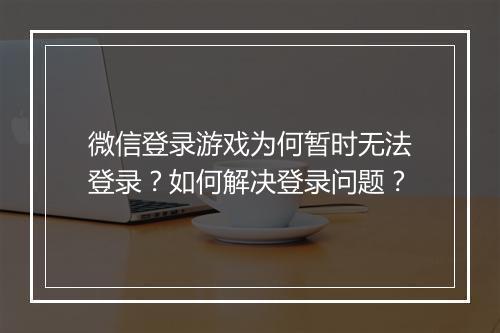 微信登录游戏为何暂时无法登录？如何解决登录问题？