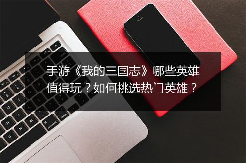 手游《我的三国志》哪些英雄值得玩？如何挑选热门英雄？