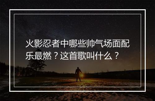 火影忍者中哪些帅气场面配乐最燃？这首歌叫什么？