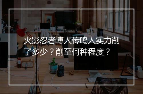 火影忍者博人传鸣人实力削了多少?削至何种程度?