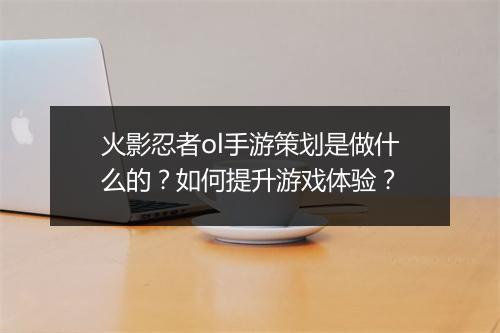 火影忍者ol手游策划是做什么的？如何提升游戏体验？
