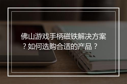 佛山游戏手柄磁铁解决方案？如何选购合适的产品？