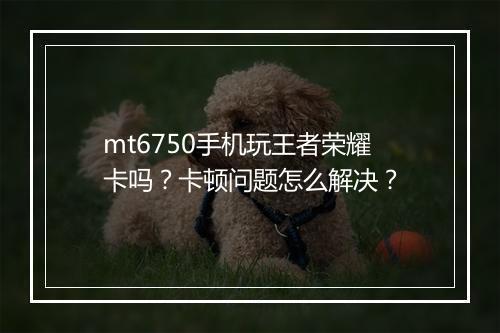 mt6750手机玩王者荣耀卡吗?卡顿问题怎么解决?