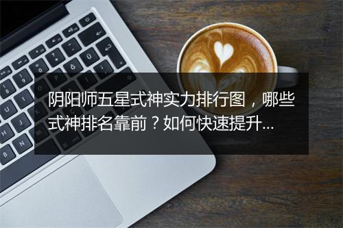阴阳师五星式神实力排行图,哪些式神排名靠前?如何快速提升实力?