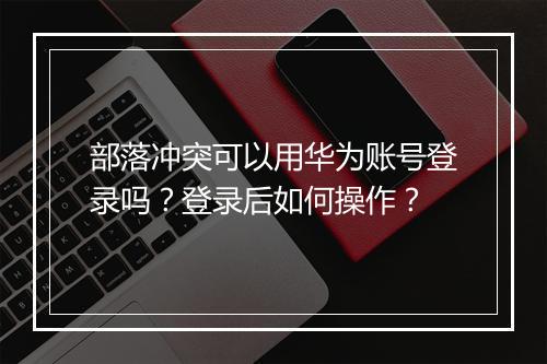 部落冲突可以用华为账号登录吗?登录后如何操作?