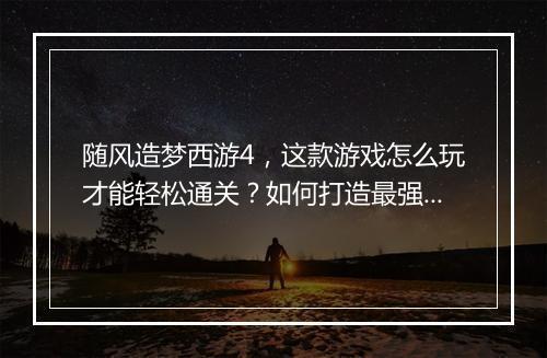 随风造梦西游4,这款游戏怎么玩才能轻松通关?如何打造最强角色?