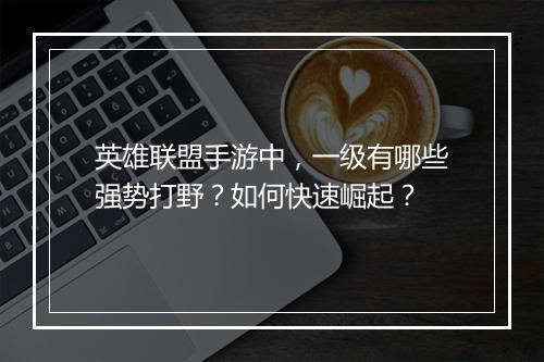 英雄联盟手游中，一级有哪些强势打野？如何快速崛起？