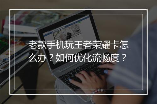老款手机玩王者荣耀卡怎么办?如何优化流畅度?