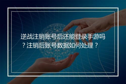 逆战注销账号后还能登录手游吗？注销后账号数据如何处理？