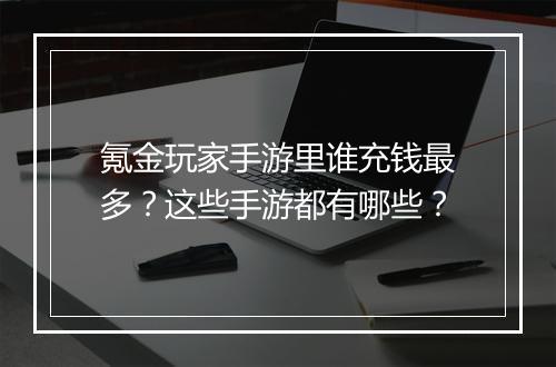 氪金玩家手游里谁充钱最多?这些手游都有哪些?