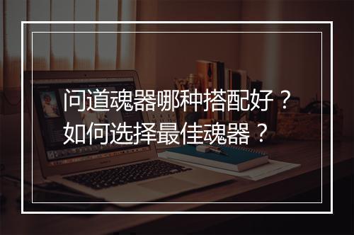 问道魂器哪种搭配好？如何选择最佳魂器？