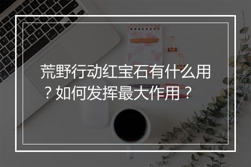 荒野行动红宝石有什么用?如何发挥最大作用?
