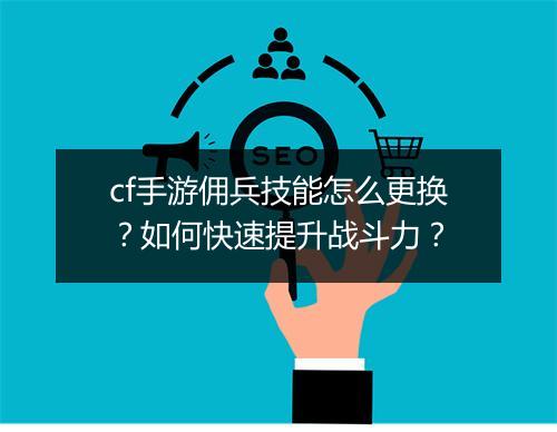 cf手游佣兵技能怎么更换?如何快速提升战斗力?