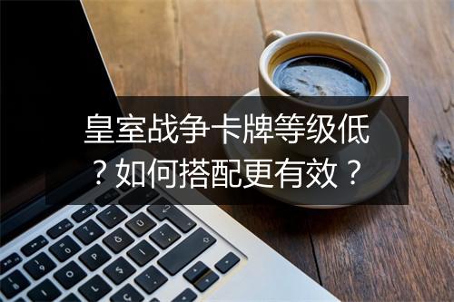 皇室战争卡牌等级低?如何搭配更有效?