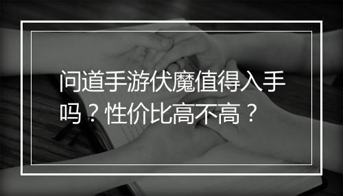 问道手游伏魔值得入手吗？性价比高不高？