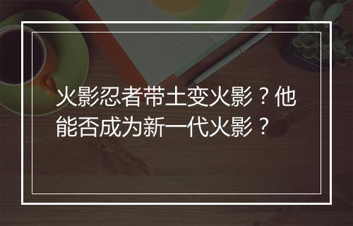 火影忍者带土变火影?他能否成为新一代火影?