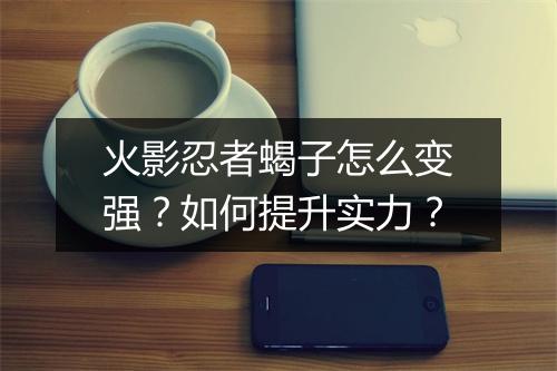 火影忍者蝎子怎么变强？如何提升实力？