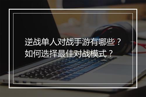 逆战单人对战手游有哪些?如何选择最佳对战模式?