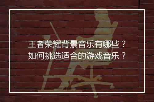王者荣耀背景音乐有哪些?如何挑选适合的游戏音乐?