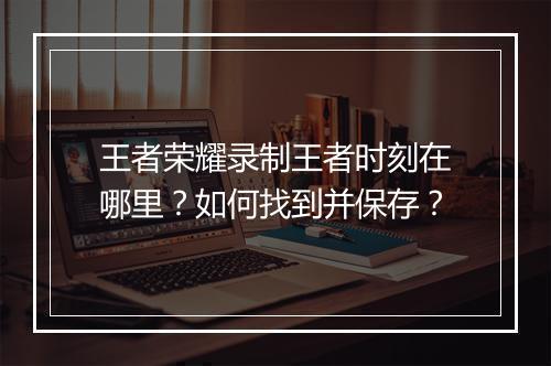 王者荣耀录制王者时刻在哪里?如何找到并保存?